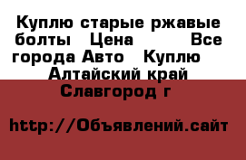 Куплю старые ржавые болты › Цена ­ 149 - Все города Авто » Куплю   . Алтайский край,Славгород г.